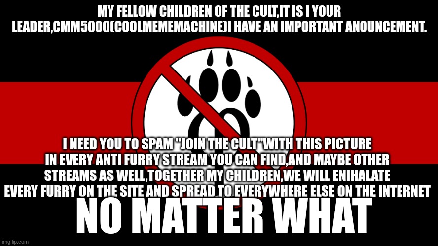 do it | MY FELLOW CHILDREN OF THE CULT,IT IS I YOUR LEADER,CMM5000(COOLMEMEMACHINE)I HAVE AN IMPORTANT ANOUNCEMENT. I NEED YOU TO SPAM "JOIN THE CULT"WITH THIS PICTURE IN EVERY ANTI FURRY STREAM YOU CAN FIND,AND MAYBE OTHER STREAMS AS WELL,TOGETHER MY CHILDREN,WE WILL ENIHALATE EVERY FURRY ON THE SITE AND SPREAD TO EVERYWHERE ELSE ON THE INTERNET; NO MATTER WHAT | image tagged in anti furry flag | made w/ Imgflip meme maker