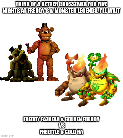 Freddy & Golden Freddy Vs Freettle & Gold Ra | THINK OF A BETTER CROSSOVER FOR FIVE NIGHTS AT FREDDY'S & MONSTER LEGENDS. I'LL WAIT; FREDDY FAZBEAR & GOLDEN FREDDY
 VS
FREETTLE & GOLD RA | image tagged in fnaf,monster legends,freddy fazbear,golden freddy | made w/ Imgflip meme maker
