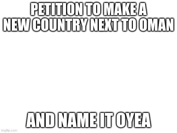 PETITION TO MAKE A NEW COUNTRY NEXT TO OMAN; AND NAME IT OYEA | made w/ Imgflip meme maker