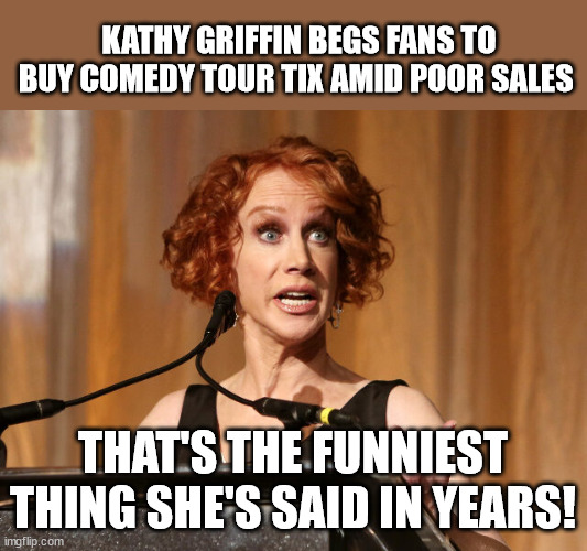 Now That's Funny! | KATHY GRIFFIN BEGS FANS TO BUY COMEDY TOUR TIX AMID POOR SALES; THAT'S THE FUNNIEST THING SHE'S SAID IN YEARS! | image tagged in kathy griffin,now that's funny | made w/ Imgflip meme maker
