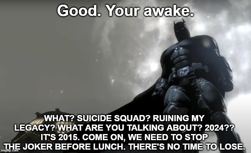 Good. Your awake. WHAT? SUICIDE SQUAD? RUINING MY LEGACY? WHAT ARE YOU TALKING ABOUT? 2024?? IT'S 2015. COME ON, WE NEED TO STOP THE JOKER BEFORE LUNCH. THERE'S NO TIME TO LOSE. | made w/ Imgflip meme maker