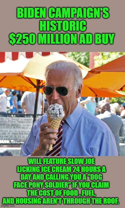 yep | BIDEN CAMPAIGN'S HISTORIC $250 MILLION AD BUY; WILL FEATURE SLOW JOE LICKING ICE CREAM 24 HOURS A DAY AND CALLING YOU A "DOG FACE PONY SOLDIER" IF YOU CLAIM THE COST OF FOOD , FUEL, AND HOUSING AREN'T THROUGH THE ROOF. | image tagged in joe biden eating ice cream | made w/ Imgflip meme maker
