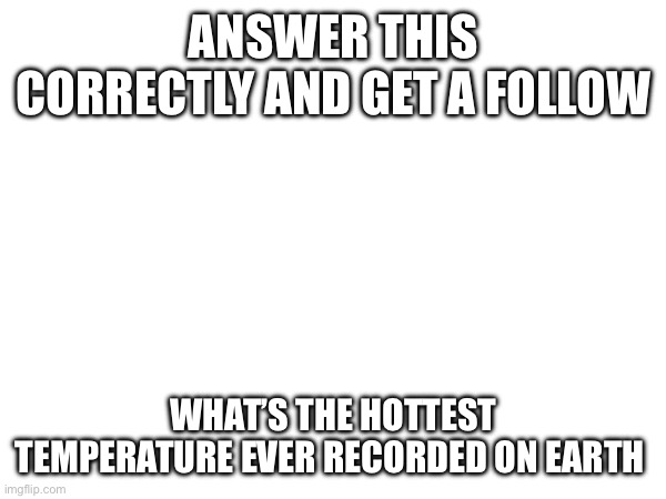 ANSWER THIS CORRECTLY AND GET A FOLLOW; WHAT’S THE HOTTEST TEMPERATURE EVER RECORDED ON EARTH | made w/ Imgflip meme maker