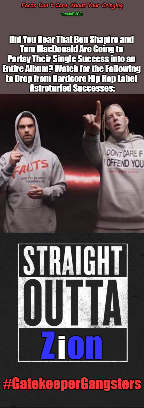 Facts Don't Care About Your Cringing | Facts Don't Care About Your Cringing; OzwinEVCG; Did You Hear That Ben Shapiro and 

Tom MacDonald Are Going to 

Parlay Their Single Success into an 

Entire Album? Watch for the Following 

to Drop from Hardcore Hip Hop Label 

Astroturfed Successes:; Z  on; i; #GatekeeperGangsters | image tagged in tom macdonald,ben shapiro,facts,cringe,straight outta,world occupied | made w/ Imgflip meme maker
