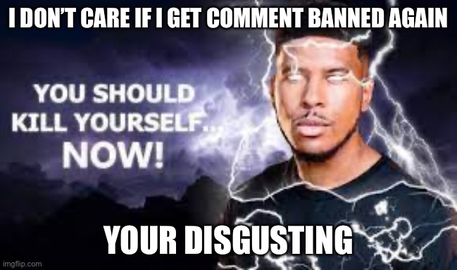 You Should Kill Yourself NOW! | I DON’T CARE IF I GET COMMENT BANNED AGAIN YOUR DISGUSTING | image tagged in you should kill yourself now | made w/ Imgflip meme maker