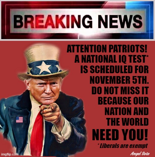 Trump breaking news of national IQ test in November | ATTENTION PATRIOTS! 
A NATIONAL IQ TEST*
IS SCHEDULED FOR
NOVEMBER 5TH.
DO NOT MISS IT
BECAUSE OUR
NATION AND
THE WORLD; NEED YOU! * Liberals are exempt; Angel Soto | image tagged in trump,breaking news,iq test,elections,attention,patriots | made w/ Imgflip meme maker