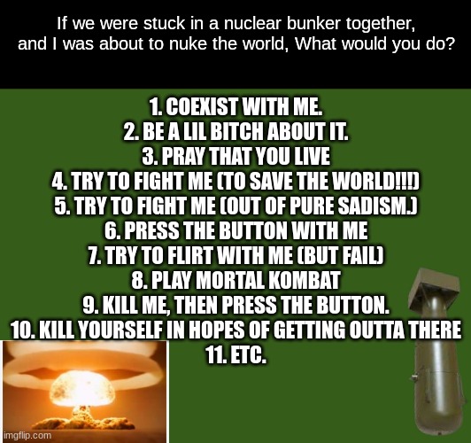 Make this a temp if you want | If we were stuck in a nuclear bunker together, and I was about to nuke the world, What would you do? 1. COEXIST WITH ME.
2. BE A LIL BITCH ABOUT IT.
3. PRAY THAT YOU LIVE
4. TRY TO FIGHT ME (TO SAVE THE WORLD!!!)
5. TRY TO FIGHT ME (OUT OF PURE SADISM.)
6. PRESS THE BUTTON WITH ME
7. TRY TO FLIRT WITH ME (BUT FAIL)
8. PLAY MORTAL KOMBAT
9. KILL ME, THEN PRESS THE BUTTON.
10. KILL YOURSELF IN HOPES OF GETTING OUTTA THERE
11. ETC. | made w/ Imgflip meme maker