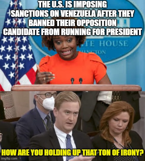 THE U.S. IS IMPOSING SANCTIONS ON VENEZUELA AFTER THEY BANNED THEIR OPPOSITION CANDIDATE FROM RUNNING FOR PRESIDENT; HOW ARE YOU HOLDING UP THAT TON OF IRONY? | image tagged in karine jean-pierre,peter doocy asking questions | made w/ Imgflip meme maker