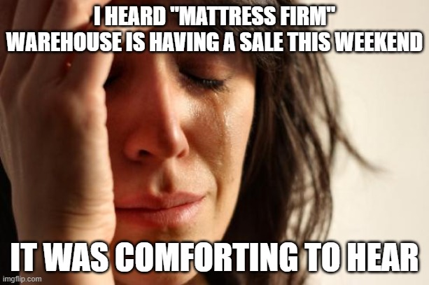 First World Problems Meme | I HEARD "MATTRESS FIRM" WAREHOUSE IS HAVING A SALE THIS WEEKEND; IT WAS COMFORTING TO HEAR | image tagged in memes,first world problems | made w/ Imgflip meme maker