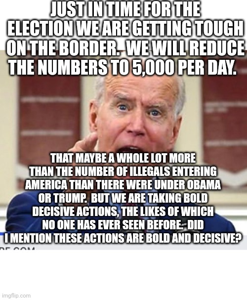 We still need more Democrat voters.  We can't let little things like the law get in our way. | JUST IN TIME FOR THE ELECTION WE ARE GETTING TOUGH ON THE BORDER.  WE WILL REDUCE THE NUMBERS TO 5,000 PER DAY. THAT MAYBE A WHOLE LOT MORE THAN THE NUMBER OF ILLEGALS ENTERING AMERICA THAN THERE WERE UNDER OBAMA OR TRUMP.  BUT WE ARE TAKING BOLD DECISIVE ACTIONS, THE LIKES OF WHICH NO ONE HAS EVER SEEN BEFORE.  DID I MENTION THESE ACTIONS ARE BOLD AND DECISIVE? | image tagged in joe biden wants you to illegally vote for him,it's always legal as long we can get away with it | made w/ Imgflip meme maker