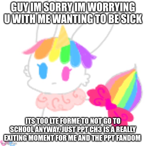 :c | GUY IM SORRY IM WORRYING U WITH ME WANTING TO BE SICK; ITS TOO LTE FORME TO NOT GO TO SCHOOL ANYWAY, JUST PPT CH3 IS A REALLY EXITING MOMENT FOR ME AND THE PPT FANDOM | image tagged in chibi unicorn eevee | made w/ Imgflip meme maker