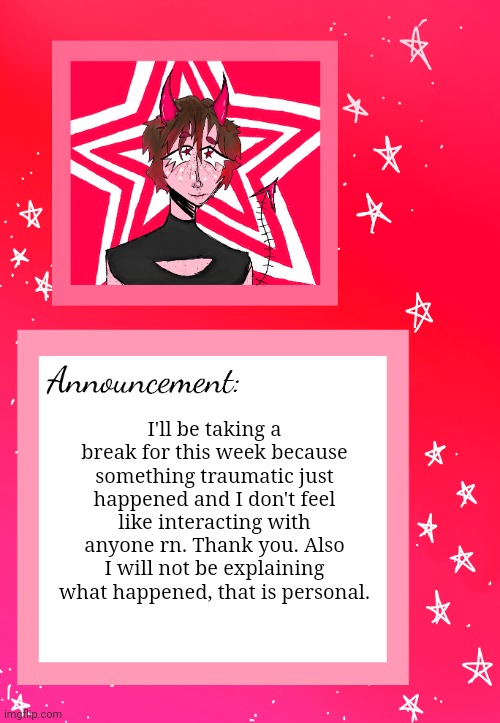 Bye for now | I'll be taking a break for this week because something traumatic just happened and I don't feel like interacting with anyone rn. Thank you. Also I will not be explaining what happened, that is personal. | image tagged in cherry's announcement | made w/ Imgflip meme maker