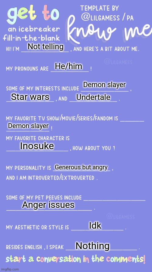 E | Not telling; He/him; Demon slayer; Star wars; Undertale; Demon slayer; Inosuke; Generous but angry; Anger issues; Idk; Nothing | image tagged in get to know fill in the blank | made w/ Imgflip meme maker