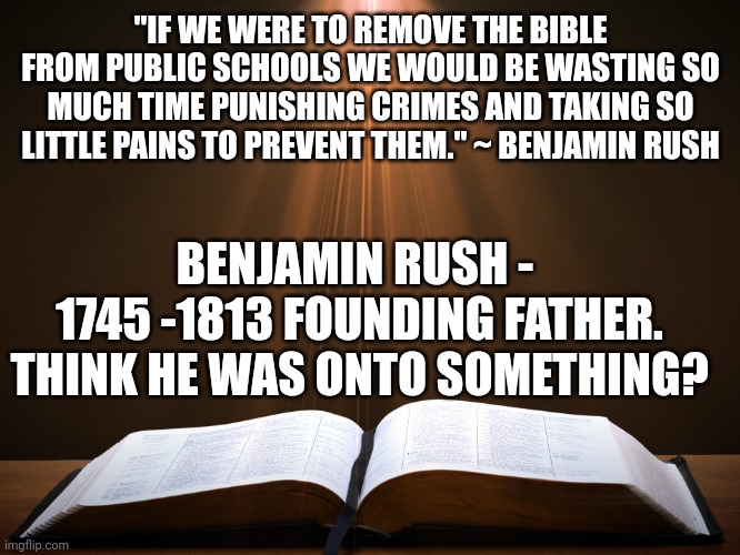 Open Bible | "IF WE WERE TO REMOVE THE BIBLE FROM PUBLIC SCHOOLS WE WOULD BE WASTING SO MUCH TIME PUNISHING CRIMES AND TAKING SO LITTLE PAINS TO PREVENT THEM." ~ BENJAMIN RUSH; BENJAMIN RUSH - 
1745 -1813 FOUNDING FATHER. THINK HE WAS ONTO SOMETHING? | image tagged in open bible | made w/ Imgflip meme maker