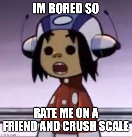 yippee old trend!! | IM BORED SO; RATE ME ON A FRIEND AND CRUSH SCALE | image tagged in o | made w/ Imgflip meme maker