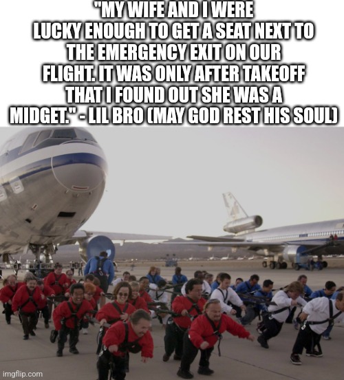 I ain't reading allat | "MY WIFE AND I WERE LUCKY ENOUGH TO GET A SEAT NEXT TO THE EMERGENCY EXIT ON OUR FLIGHT. IT WAS ONLY AFTER TAKEOFF THAT I FOUND OUT SHE WAS A MIDGET." - LIL BRO (MAY GOD REST HIS SOUL) | made w/ Imgflip meme maker