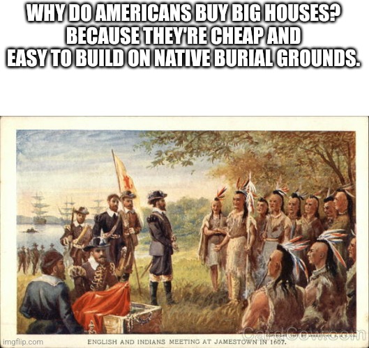 this shit is not funny but I hope to keep a healthy relationship with imgflio | WHY DO AMERICANS BUY BIG HOUSES?
BECAUSE THEY'RE CHEAP AND EASY TO BUILD ON NATIVE BURIAL GROUNDS. | image tagged in native americans meeting colonists | made w/ Imgflip meme maker