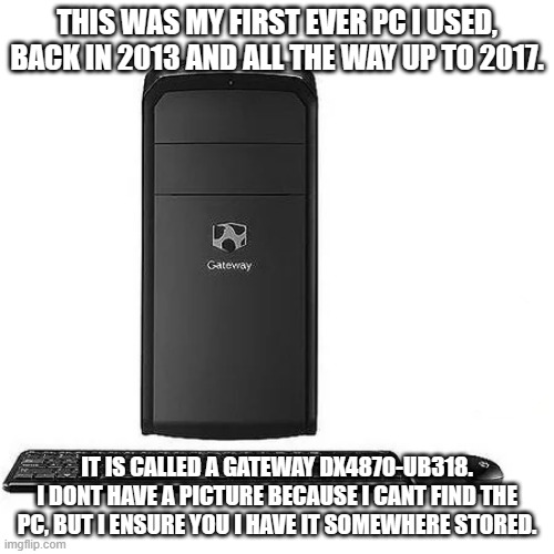 this was the first ever pc i had, and i loved it. | THIS WAS MY FIRST EVER PC I USED, BACK IN 2013 AND ALL THE WAY UP TO 2017. IT IS CALLED A GATEWAY DX4870-UB318. I DONT HAVE A PICTURE BECAUSE I CANT FIND THE PC, BUT I ENSURE YOU I HAVE IT SOMEWHERE STORED. | made w/ Imgflip meme maker
