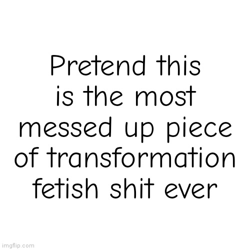 Pretend this is the most messed up piece of transformation fetish shit ever | made w/ Imgflip meme maker