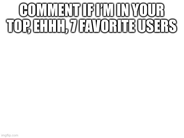 COMMENT IF I’M IN YOUR TOP, EHHH, 7 FAVORITE USERS | made w/ Imgflip meme maker