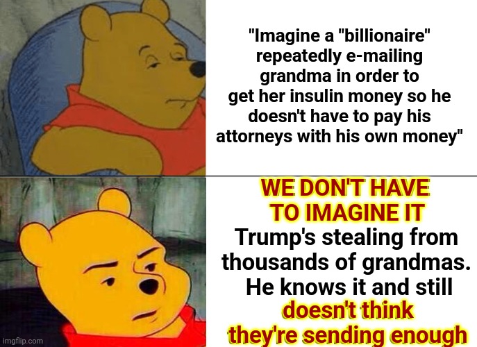 People And Their Imaginations | "Imagine a "billionaire" repeatedly e-mailing grandma in order to get her insulin money so he doesn't have to pay his attorneys with his own money"; WE DON'T HAVE TO IMAGINE IT
Trump's stealing from thousands of grandmas.  He knows it and still
doesn't think they're sending enough; WE DON'T HAVE 
TO IMAGINE IT; doesn't think they're sending enough | image tagged in memes,tuxedo winnie the pooh,scumbag trump,trump unfit unqualified dangerous,lock him up,deplorable donald | made w/ Imgflip meme maker