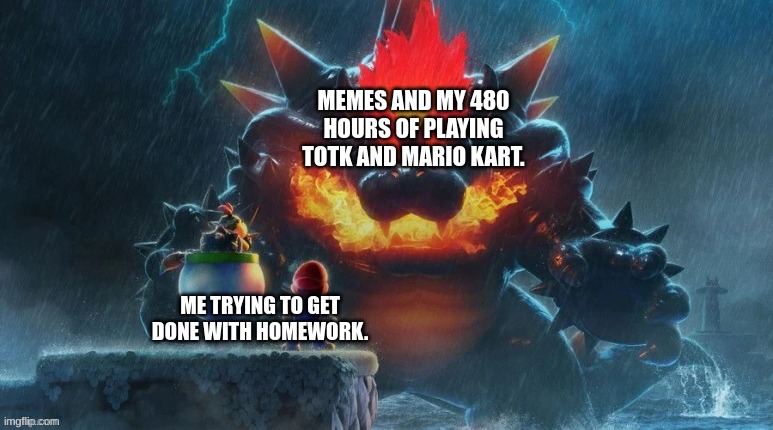 homework | MEMES AND MY 480 HOURS OF PLAYING TOTK AND MARIO KART. ME TRYING TO GET DONE WITH HOMEWORK. | image tagged in bowser's fury | made w/ Imgflip meme maker