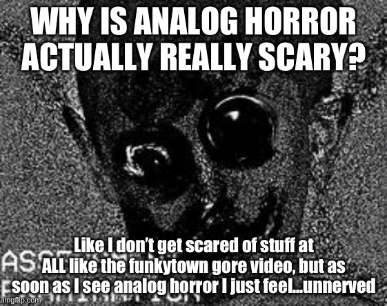 Analog horror | WHY IS ANALOG HORROR ACTUALLY REALLY SCARY? Like I don’t get scared of stuff at ALL like the funkytown gore video, but as soon as I see analog horror I just feel…unnerved | image tagged in analog horror | made w/ Imgflip meme maker