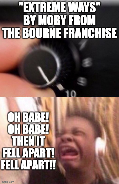This song is STILL an Absolute Banger! | "EXTREME WAYS" BY MOBY FROM THE BOURNE FRANCHISE; OH BABE! OH BABE! THEN IT FELL APART!
FELL APART!! | image tagged in turn up the volume | made w/ Imgflip meme maker