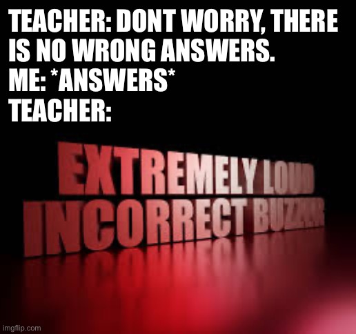 Answer they said. It'd improve your grades they said. | TEACHER: DONT WORRY, THERE 
IS NO WRONG ANSWERS.
ME: *ANSWERS*
TEACHER: | image tagged in extremely loud incorrect buzzer,teacher,no wrong answer | made w/ Imgflip meme maker