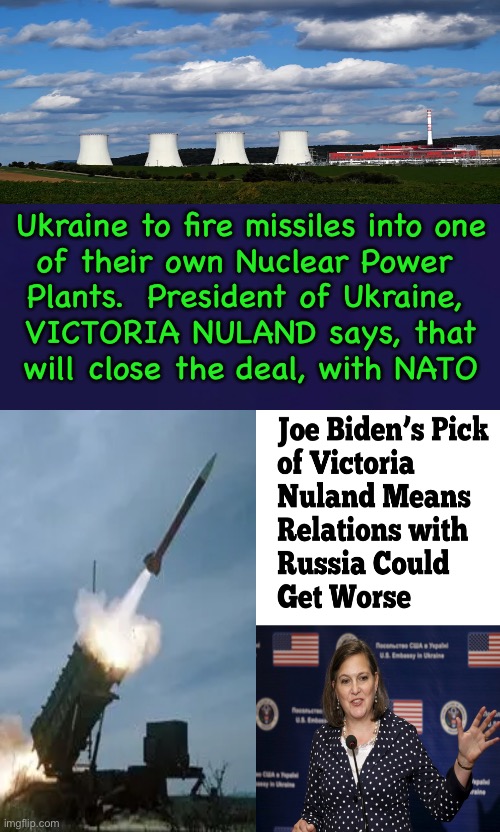 Time for a False Flag | Ukraine to fire missiles into one
of their own Nuclear Power 
Plants.  President of Ukraine, 
VICTORIA NULAND says, that
will close the deal, with NATO | image tagged in memes,dems want ww3,freakin dems are war mongers,fjb voters progressives can kissmyass | made w/ Imgflip meme maker