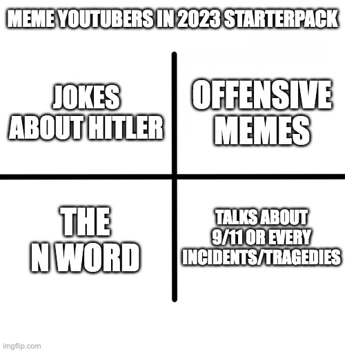Meme YouTubers In 2023 StarterPack | MEME YOUTUBERS IN 2023 STARTERPACK; OFFENSIVE MEMES; JOKES ABOUT HITLER; THE N WORD; TALKS ABOUT 9/11 OR EVERY INCIDENTS/TRAGEDIES | image tagged in memes,blank starter pack,fun | made w/ Imgflip meme maker