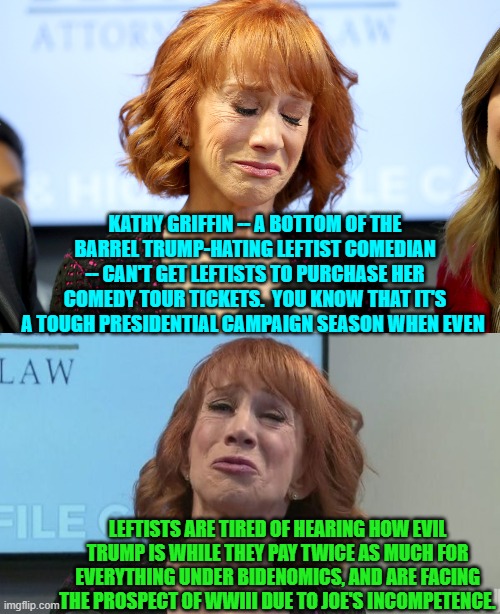 Doesn't your heart bleed for poor TDS suffering Kathy? | KATHY GRIFFIN -- A BOTTOM OF THE BARREL TRUMP-HATING LEFTIST COMEDIAN -- CAN'T GET LEFTISTS TO PURCHASE HER COMEDY TOUR TICKETS.  YOU KNOW THAT IT'S A TOUGH PRESIDENTIAL CAMPAIGN SEASON WHEN EVEN; LEFTISTS ARE TIRED OF HEARING HOW EVIL TRUMP IS WHILE THEY PAY TWICE AS MUCH FOR EVERYTHING UNDER BIDENOMICS, AND ARE FACING THE PROSPECT OF WWIII DUE TO JOE'S INCOMPETENCE. | image tagged in yep | made w/ Imgflip meme maker
