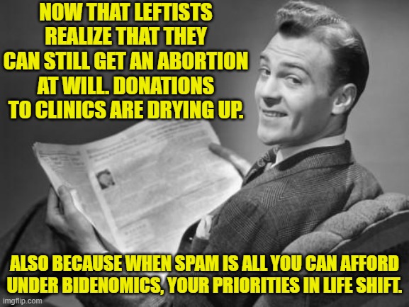 Funny how priorities shift when reality slaps you in the face . . . hard. | NOW THAT LEFTISTS REALIZE THAT THEY CAN STILL GET AN ABORTION AT WILL. DONATIONS TO CLINICS ARE DRYING UP. ALSO BECAUSE WHEN SPAM IS ALL YOU CAN AFFORD UNDER BIDENOMICS, YOUR PRIORITIES IN LIFE SHIFT. | image tagged in 50's newspaper | made w/ Imgflip meme maker