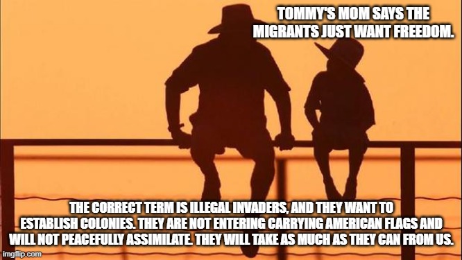 Cowboy wisdom, the illegal invaders are dangerous. | TOMMY'S MOM SAYS THE MIGRANTS JUST WANT FREEDOM. THE CORRECT TERM IS ILLEGAL INVADERS, AND THEY WANT TO ESTABLISH COLONIES. THEY ARE NOT ENTERING CARRYING AMERICAN FLAGS AND WILL NOT PEACEFULLY ASSIMILATE. THEY WILL TAKE AS MUCH AS THEY CAN FROM US. | image tagged in cowboy father and son,illegals,invasion,population replacement,democrat war on america,america in decline | made w/ Imgflip meme maker