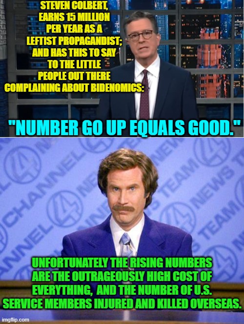 Professional leftist propagandists are beginning to sweat. | STEVEN COLBERT, EARNS 15 MILLION PER YEAR AS A LEFTIST PROPAGANDIST; AND HAS THIS TO SAY TO THE LITTLE PEOPLE OUT THERE COMPLAINING ABOUT BIDENOMICS:; "NUMBER GO UP EQUALS GOOD."; UNFORTUNATELY THE RISING NUMBERS ARE THE OUTRAGEOUSLY HIGH COST OF EVERYTHING,  AND THE NUMBER OF U.S. SERVICE MEMBERS INJURED AND KILLED OVERSEAS. | image tagged in yep | made w/ Imgflip meme maker