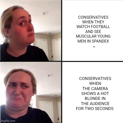Their temper tabtrums have been hilarious | CONSERVATIVES WHEN THEY WATCH FOOTBALL AND SEE MUSCULAR YOUNG MEN IN SPANDEX; CONSERVATIVES WHEN THE CAMERA SHOWS A HOT BLONDE IN THE AUDIENCE FOR TWO SECONDS | image tagged in kombucha girl reverted,scumbag republicans,terrorists,conservative hypocrisy,jeffrey epstein | made w/ Imgflip meme maker
