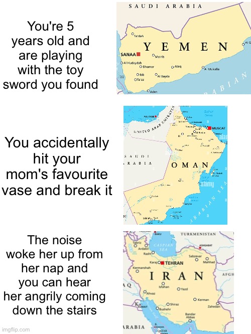Image Title. | You're 5 years old and are playing with the toy sword you found; You accidentally hit your mom's favourite vase and break it; The noise woke her up from her nap and you can hear her angrily coming down the stairs | image tagged in memes,geography,countries,oops,childhood | made w/ Imgflip meme maker