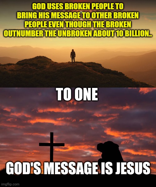 GOD USES BROKEN PEOPLE TO BRING HIS MESSAGE TO OTHER BROKEN PEOPLE EVEN THOUGH THE BROKEN OUTNUMBER THE UNBROKEN ABOUT 10 BILLION.. TO ONE; GOD'S MESSAGE IS JESUS | image tagged in man on a hill,kneeling before the cross | made w/ Imgflip meme maker