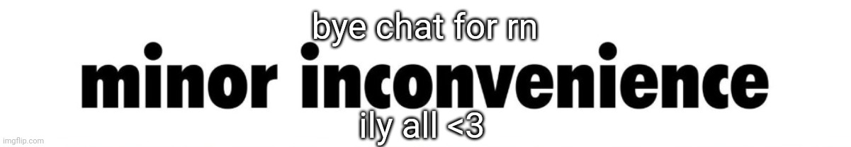 minor inconvenience | bye chat for rn; ily all <3 | image tagged in minor inconvenience | made w/ Imgflip meme maker