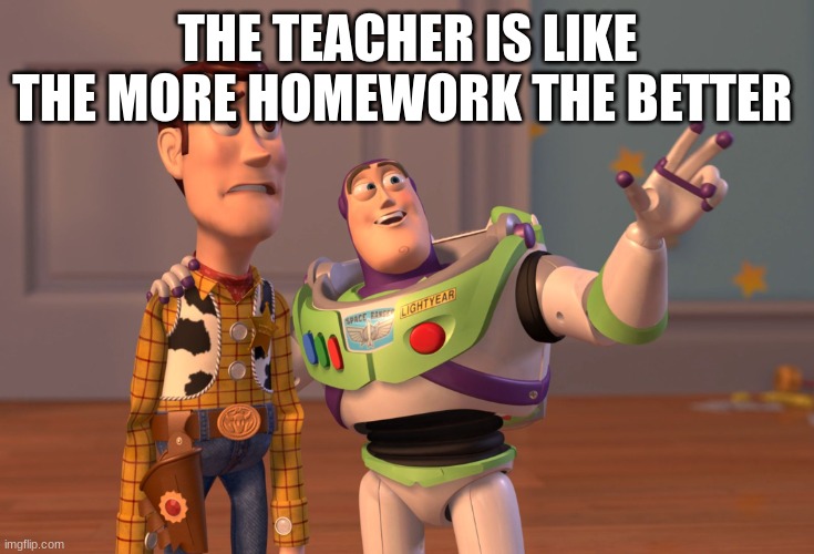 X, X Everywhere | THE TEACHER IS LIKE THE MORE HOMEWORK THE BETTER | image tagged in memes,x x everywhere | made w/ Imgflip meme maker