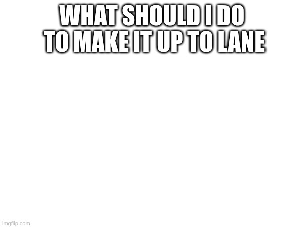 m | WHAT SHOULD I DO  TO MAKE IT UP TO LANE | image tagged in m | made w/ Imgflip meme maker