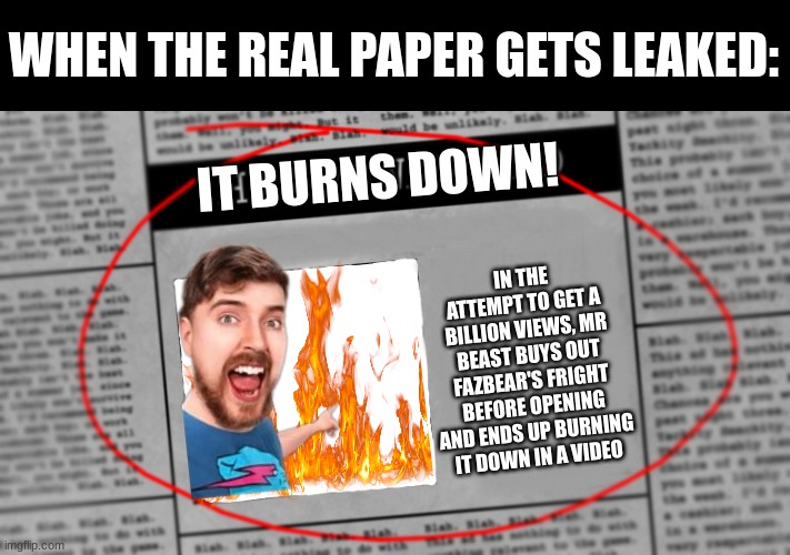 Lore? | WHEN THE REAL PAPER GETS LEAKED:; IT BURNS DOWN! IN THE ATTEMPT TO GET A BILLION VIEWS, MR BEAST BUYS OUT FAZBEAR'S FRIGHT BEFORE OPENING AND ENDS UP BURNING IT DOWN IN A VIDEO | image tagged in fnaf newspaper | made w/ Imgflip meme maker