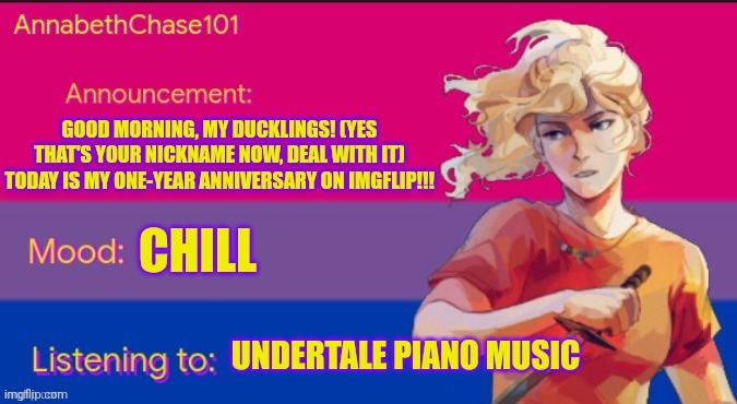 AnnabethChase101 Announcement Template | GOOD MORNING, MY DUCKLINGS! (YES THAT'S YOUR NICKNAME NOW, DEAL WITH IT) TODAY IS MY ONE-YEAR ANNIVERSARY ON IMGFLIP!!! CHILL; UNDERTALE PIANO MUSIC | image tagged in annabethchase101 announcement template,imgflip anniversary,one year anniversary,sans undertale is coming for your toe skin cells | made w/ Imgflip meme maker