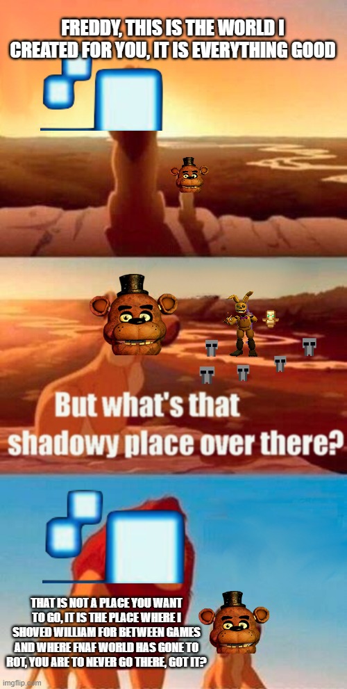 this took a while | FREDDY, THIS IS THE WORLD I CREATED FOR YOU, IT IS EVERYTHING GOOD; THAT IS NOT A PLACE YOU WANT TO GO, IT IS THE PLACE WHERE I SHOVED WILLIAM FOR BETWEEN GAMES AND WHERE FNAF WORLD HAS GONE TO ROT, YOU ARE TO NEVER GO THERE, GOT IT? | image tagged in memes,simba shadowy place | made w/ Imgflip meme maker