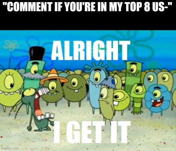 Alright I get It | "COMMENT IF YOU'RE IN MY TOP 8 US-" | image tagged in alright i get it | made w/ Imgflip meme maker