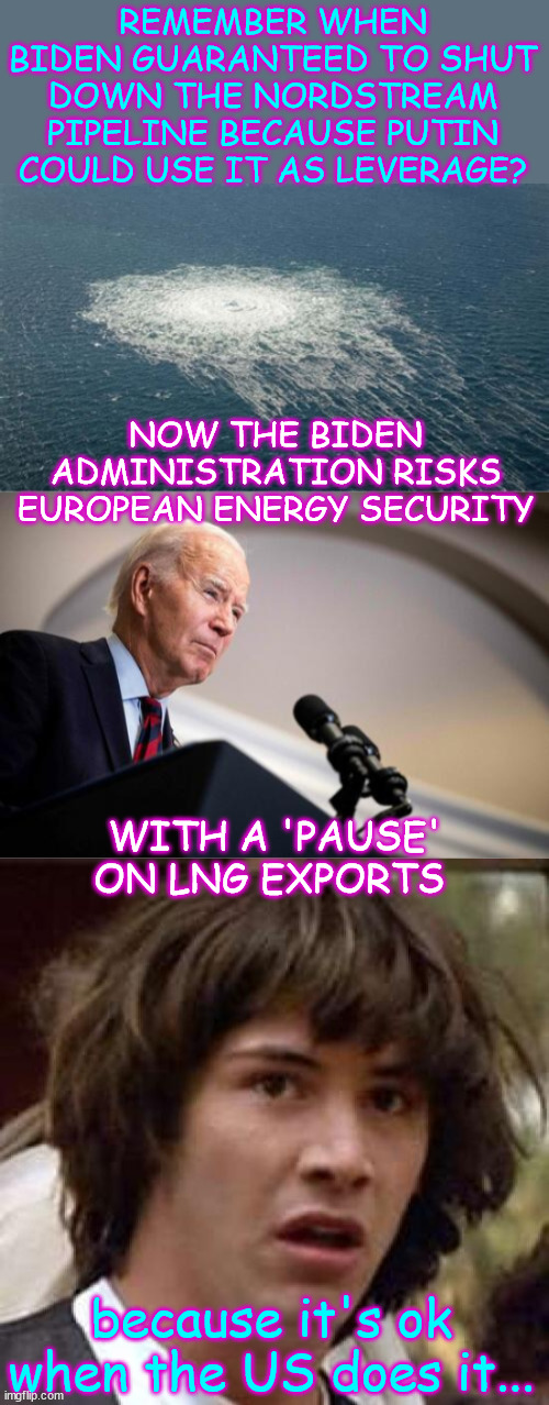"There was just a barrage of member states going, ‘What the hell?’" said one European diplomat. | REMEMBER WHEN BIDEN GUARANTEED TO SHUT DOWN THE NORDSTREAM PIPELINE BECAUSE PUTIN COULD USE IT AS LEVERAGE? NOW THE BIDEN ADMINISTRATION RISKS EUROPEAN ENERGY SECURITY; WITH A 'PAUSE' ON LNG EXPORTS; because it's ok when the US does it... | image tagged in memes,conspiracy keanu,hypocrite,biden,screw our allies | made w/ Imgflip meme maker