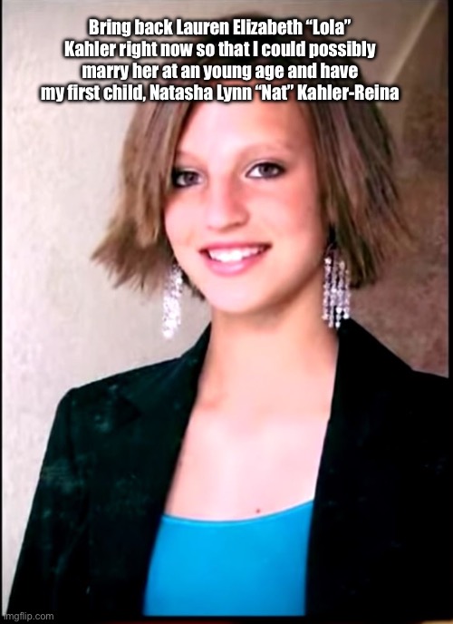 Bring Back Lauren Kahler | Bring back Lauren Elizabeth “Lola” Kahler right now so that I could possibly marry her at an young age and have my first child, Natasha Lynn “Nat” Kahler-Reina | image tagged in marriage,girl,pretty girl,memes,deviantart,beautiful girl | made w/ Imgflip meme maker