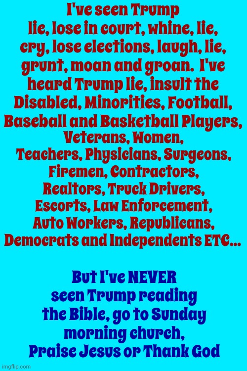 Just Sayin | I've seen Trump
lie, lose in court, whine, lie, cry, lose elections, laugh, lie, grunt, moan and groan.  I've heard Trump lie, insult the Disabled, Minorities, Football, Baseball and Basketball Players, Veterans, Women, Teachers, Physicians, Surgeons, Firemen, Contractors, Realtors, Truck Drivers, Escorts, Law Enforcement, Auto Workers, Republicans, Democrats and Independents ETC... But I've NEVER seen Trump reading the Bible, go to Sunday morning church, Praise Jesus or Thank God | image tagged in trump unfit unqualified dangerous,unholy,scumbag trump,lock him up,con man,memes | made w/ Imgflip meme maker