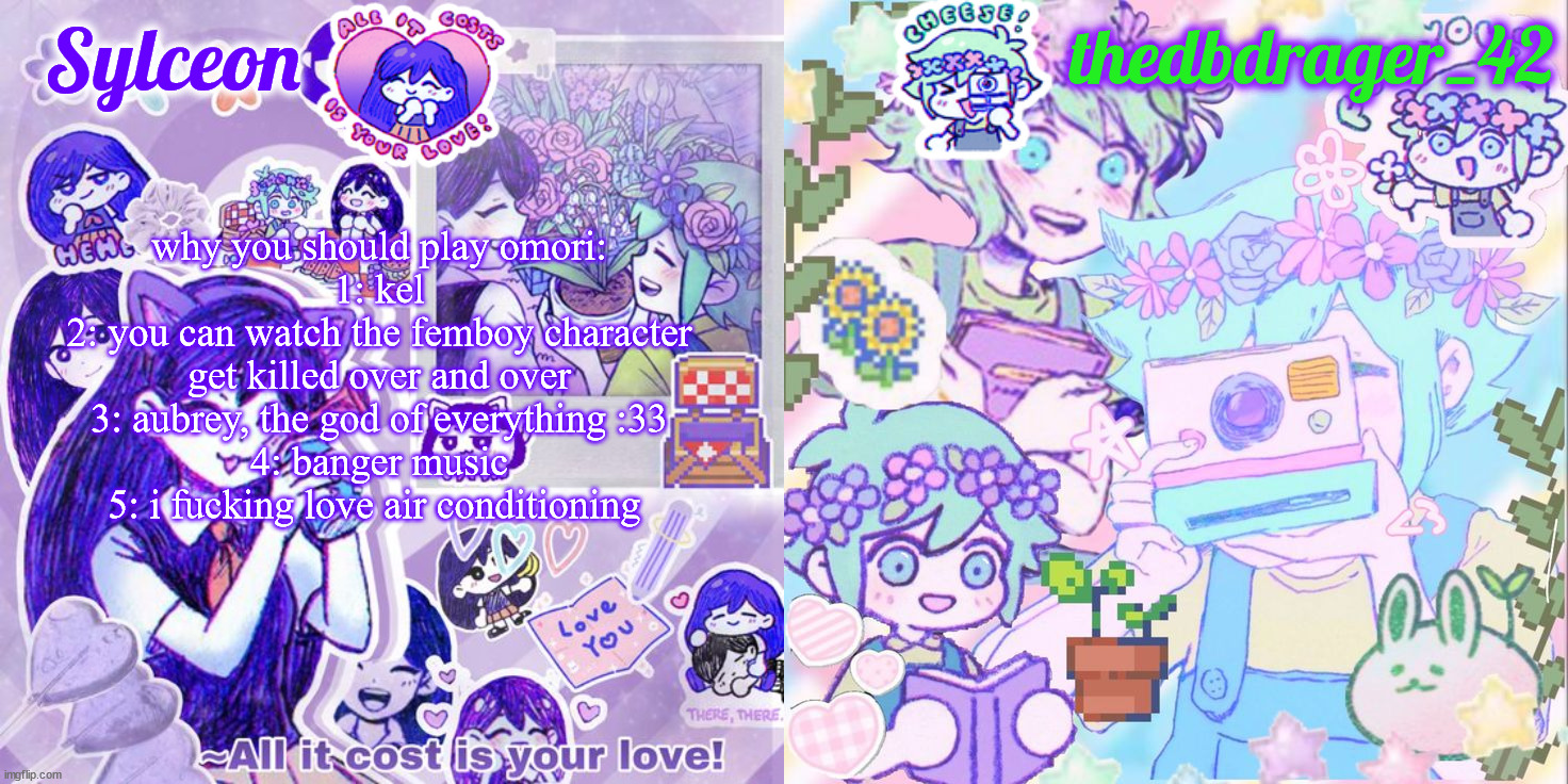 sylc and drager omori temp | why you should play omori:
1: kel
2: you can watch the femboy character get killed over and over
3: aubrey, the god of everything :33
4: banger music
5: i fucking love air conditioning | image tagged in sylc and drager omori temp | made w/ Imgflip meme maker