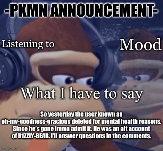 Zad day | So yesterday the user known as oh-my-goodness-gracious deleted for mental health reasons. Since he’s gone imma admit it. He was an alt account of R1ZZLY-BEAR. I’ll answer questions in the comments. | image tagged in pkmn announcement | made w/ Imgflip meme maker